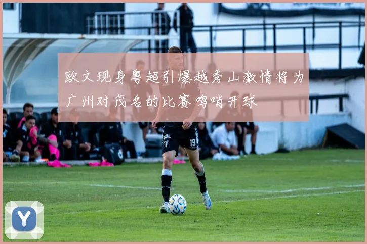 欧文现身粤超引爆越秀山激情将为广州对茂名的比赛鸣哨开球